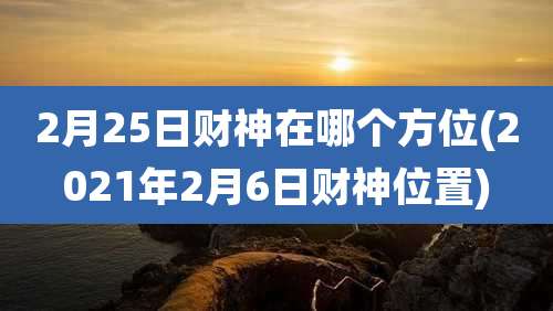 2月25日财神在哪个方位(2021年2月6日财神位置)