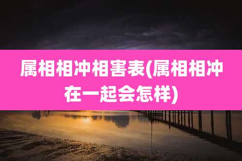 属相相冲相害表(属相相冲在一起会怎样)