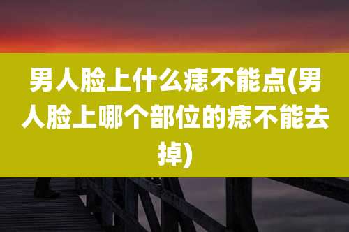 男人脸上什么痣不能点(男人脸上哪个部位的痣不能去掉)