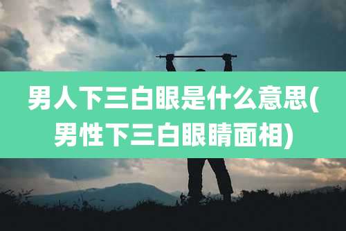 男人下三白眼是什么意思(男性下三白眼睛面相)