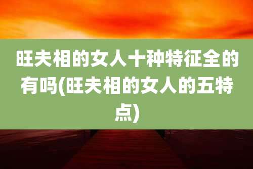 旺夫相的女人十种特征全的有吗(旺夫相的女人的五特点)