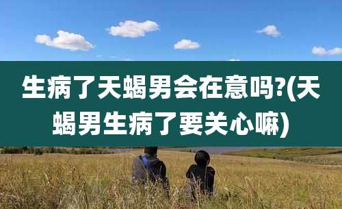 生病了天蝎男会在意吗?(天蝎男生病了要关心嘛)