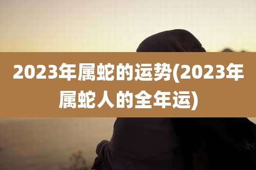 2023年属蛇的运势(2023年属蛇人的全年运)