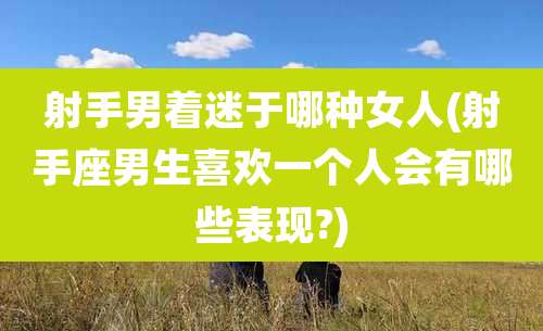射手男着迷于哪种女人(射手座男生喜欢一个人会有哪些表现?)
