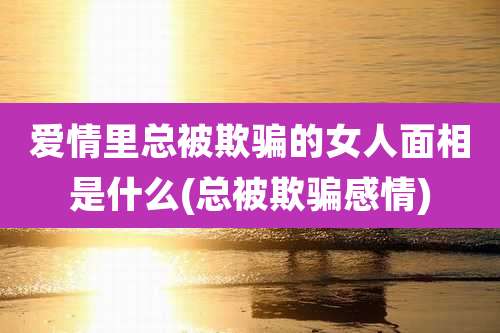 爱情里总被欺骗的女人面相是什么(总被欺骗感情)