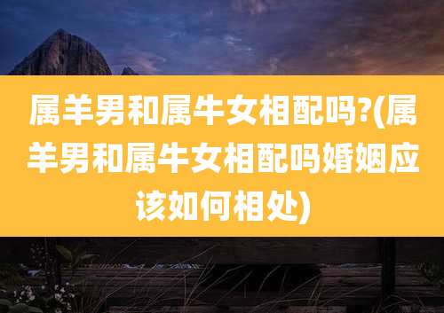 属羊男和属牛女相配吗?(属羊男和属牛女相配吗婚姻应该如何相处)