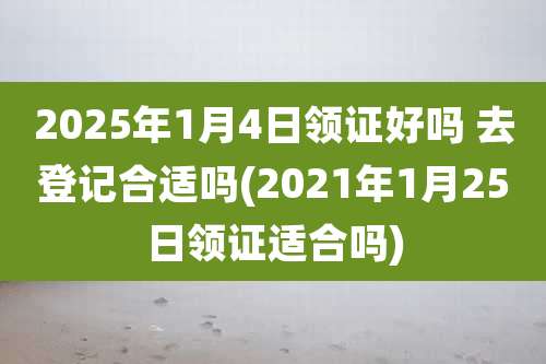 2025年1月4日领证好吗 去登记合适吗(2021年1月25日领证适合吗)