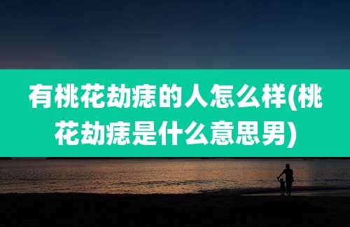 有桃花劫痣的人怎么样(桃花劫痣是什么意思男)