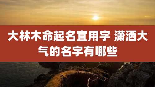 大林木命起名宜用字 潇洒大气的名字有哪些