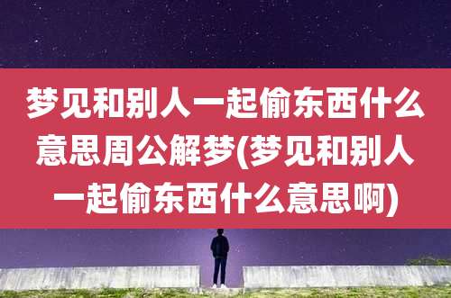 梦见和别人一起偷东西什么意思周公解梦(梦见和别人一起偷东西什么意思啊)