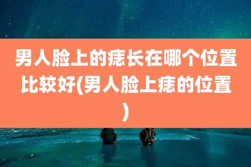 男人脸上的痣长在哪个位置比较好(男人脸上痣的位置)