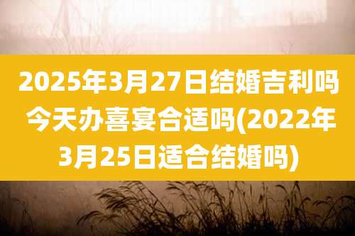2025年3月27日结婚吉利吗 今天办喜宴合适吗(2022年3月25日适合结婚吗)