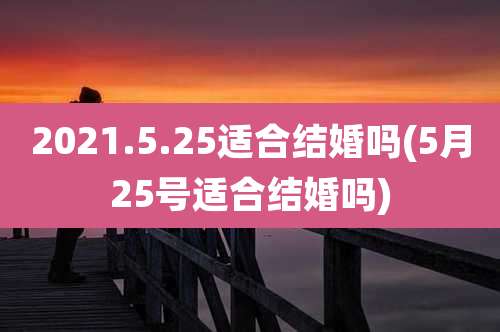 2021.5.25适合结婚吗(5月25号适合结婚吗)