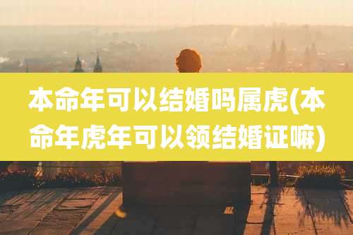 本命年可以结婚吗属虎(本命年虎年可以领结婚证嘛)