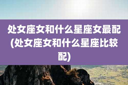 处女座女和什么星座女最配(处女座女和什么星座比较配)