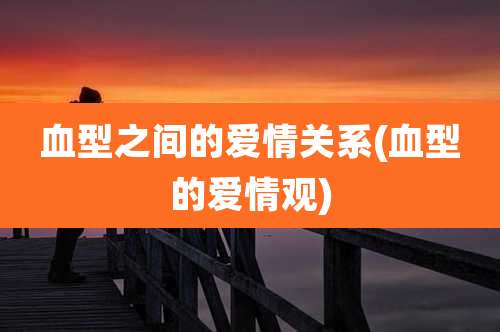 血型之间的爱情关系(血型的爱情观)