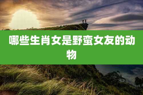 哪些生肖女是野蛮女友的动物