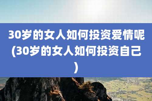 30岁的女人如何投资爱情呢(30岁的女人如何投资自己)