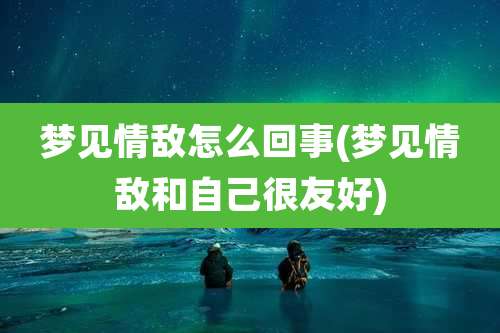 梦见情敌怎么回事(梦见情敌和自己很友好)