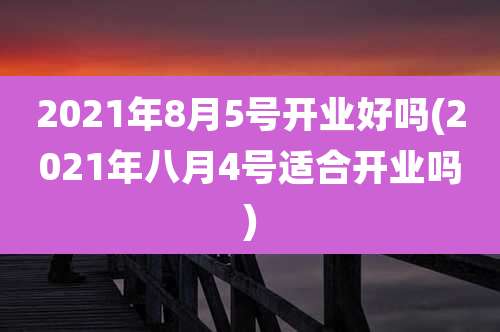 2021年8月5号开业好吗(2021年八月4号适合开业吗)