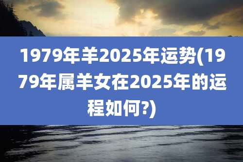 1979年羊2025年运势(1979年属羊女在2025年的运程如何?)