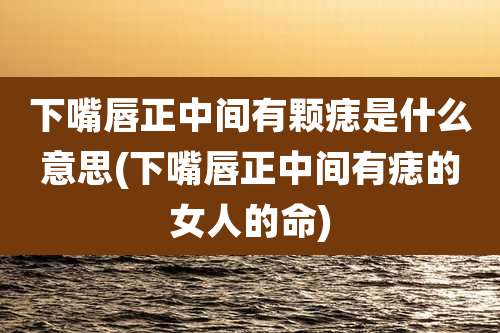 下嘴唇正中间有颗痣是什么意思(下嘴唇正中间有痣的女人的命)