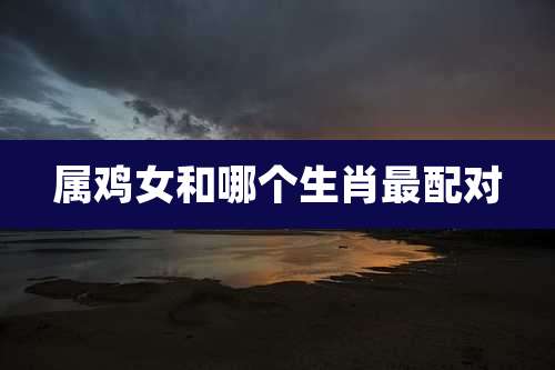 属鸡女和哪个生肖最配对