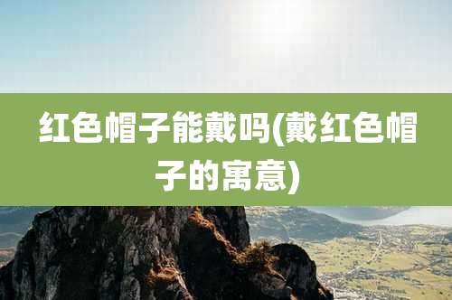 红色帽子能戴吗(戴红色帽子的寓意)