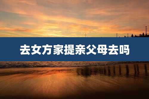 去女方家提亲父母去吗