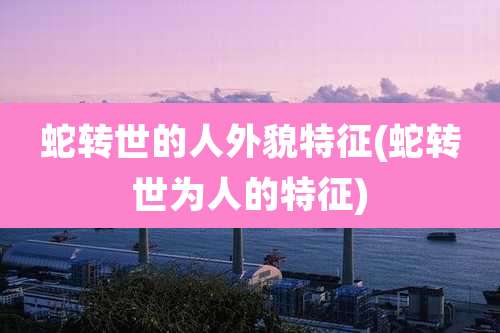 蛇转世的人外貌特征(蛇转世为人的特征)