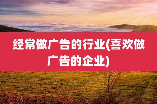 经常做广告的行业(喜欢做广告的企业)