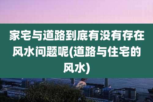 家宅与道路到底有没有存在风水问题呢(道路与住宅的风水)