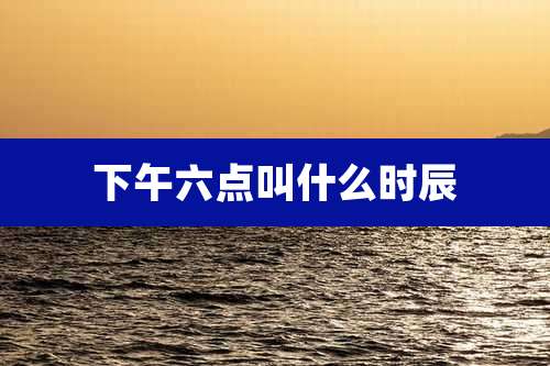 下午六点叫什么时辰