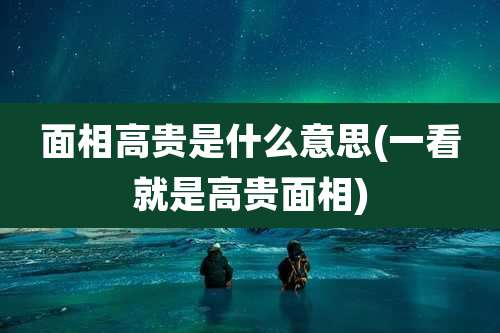 面相高贵是什么意思(一看就是高贵面相)