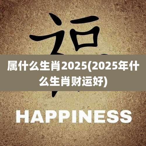 属什么生肖2025(2025年什么生肖财运好)