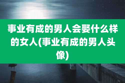 事业有成的男人会娶什么样的女人(事业有成的男人头像)