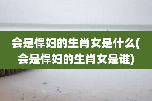 会是悍妇的生肖女是什么(会是悍妇的生肖女是谁)