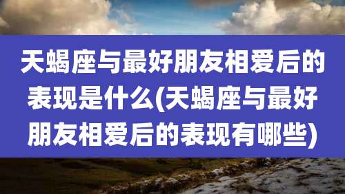 天蝎座与最好朋友相爱后的表现是什么(天蝎座与最好朋友相爱后的表现有哪些)