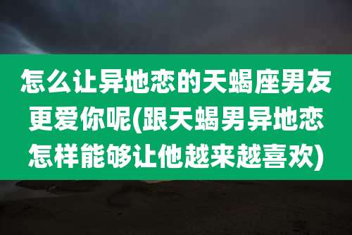 怎么让异地恋的天蝎座男友更爱你呢(跟天蝎男异地恋怎样能够让他越来越喜欢)