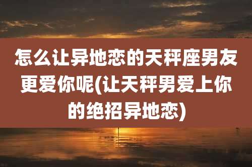怎么让异地恋的天秤座男友更爱你呢(让天秤男爱上你的绝招异地恋)