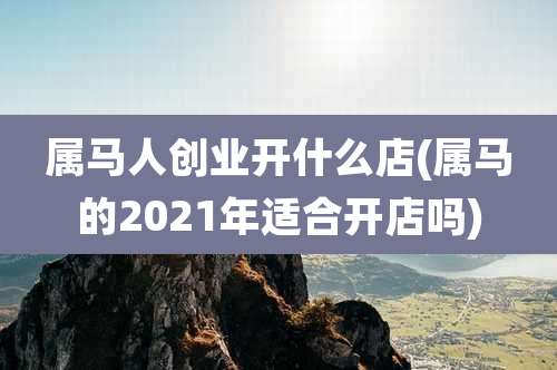 属马人创业开什么店(属马的2021年适合开店吗)