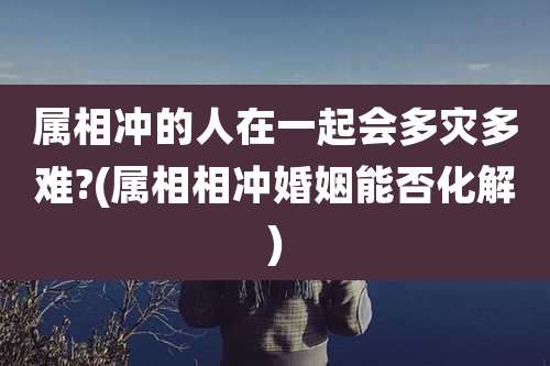 属相冲的人在一起会多灾多难?(属相相冲婚姻能否化解)