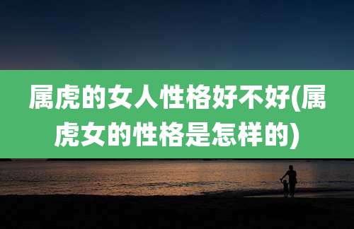 属虎的女人性格好不好(属虎女的性格是怎样的)