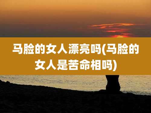 马脸的女人漂亮吗(马脸的女人是苦命相吗)