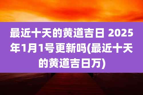 最近十天的黄道吉日 2025年1月1号更新吗(最近十天的黄道吉日万)
