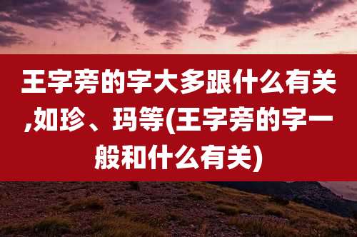 王字旁的字大多跟什么有关,如珍、玛等(王字旁的字一般和什么有关)