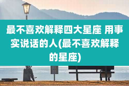 最不喜欢解释四大星座 用事实说话的人(最不喜欢解释的星座)