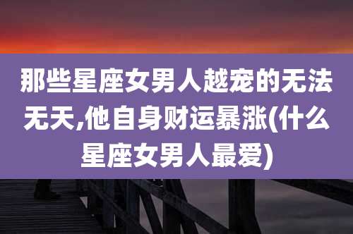 那些星座女男人越宠的无法无天,他自身财运暴涨(什么星座女男人最爱)