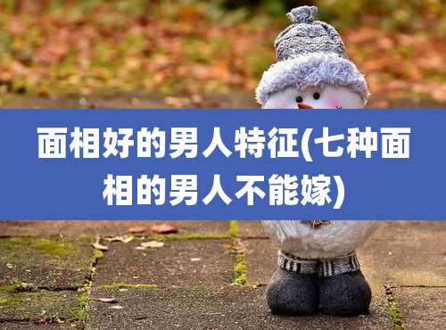 面相好的男人特征(七种面相的男人不能嫁)