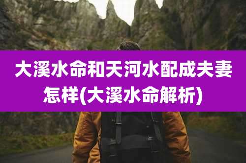 大溪水命和天河水配成夫妻怎样(大溪水命解析)